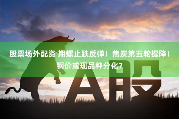 股票场外配资 期螺止跌反弹！焦炭第五轮提降！钢价或现品种分化？