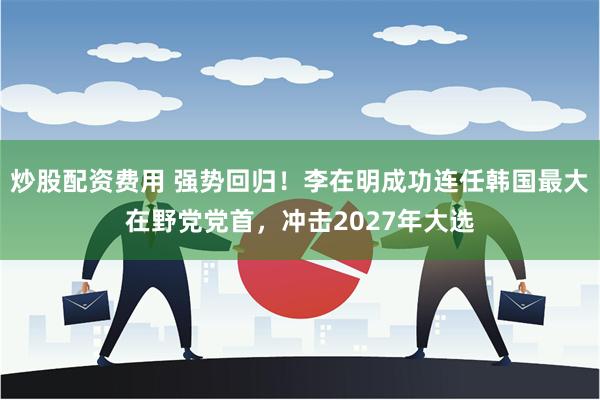 炒股配资费用 强势回归！李在明成功连任韩国最大在野党党首，冲击2027年大选