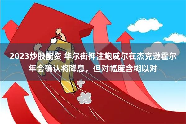 2023炒股配资 华尔街押注鲍威尔在杰克逊霍尔年会确认将降息，但对幅度含糊以对