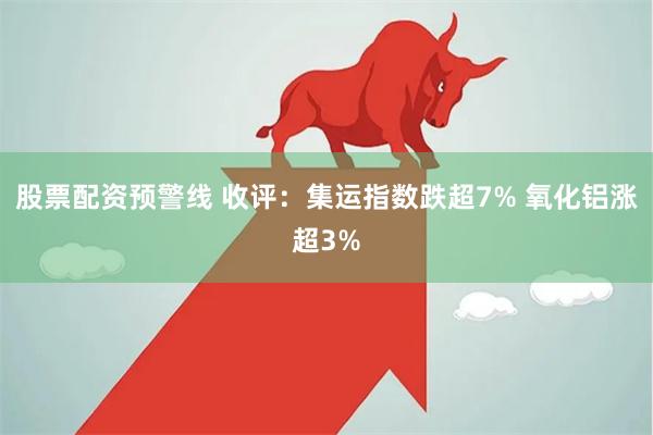 股票配资预警线 收评：集运指数跌超7% 氧化铝涨超3%