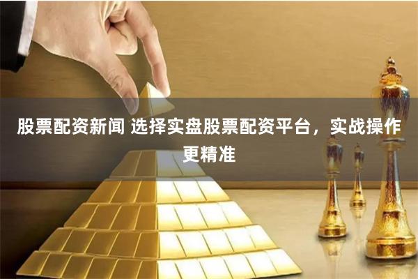 股票配资新闻 选择实盘股票配资平台，实战操作更精准