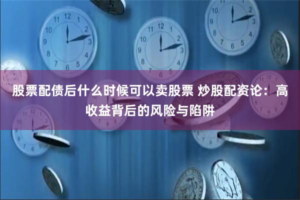 股票配债后什么时候可以卖股票 炒股配资论：高收益背后的风险与陷阱