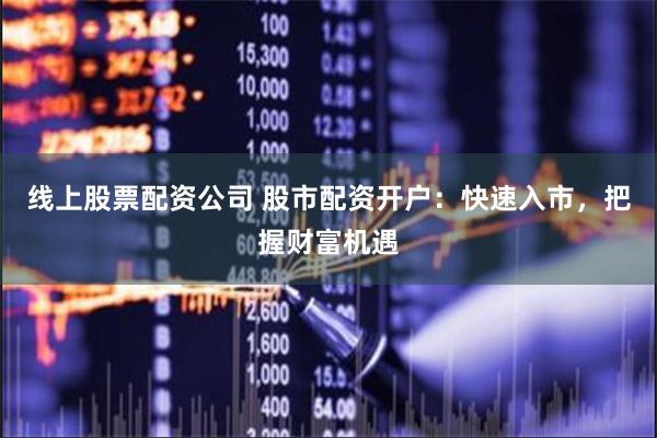 线上股票配资公司 股市配资开户：快速入市，把握财富机遇