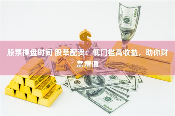 股票操盘时间 股莘配资：低门槛高收益，助你财富增值