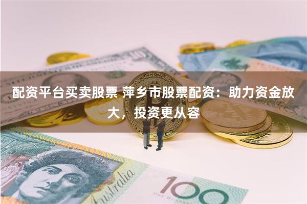 配资平台买卖股票 萍乡市股票配资：助力资金放大，投资更从容