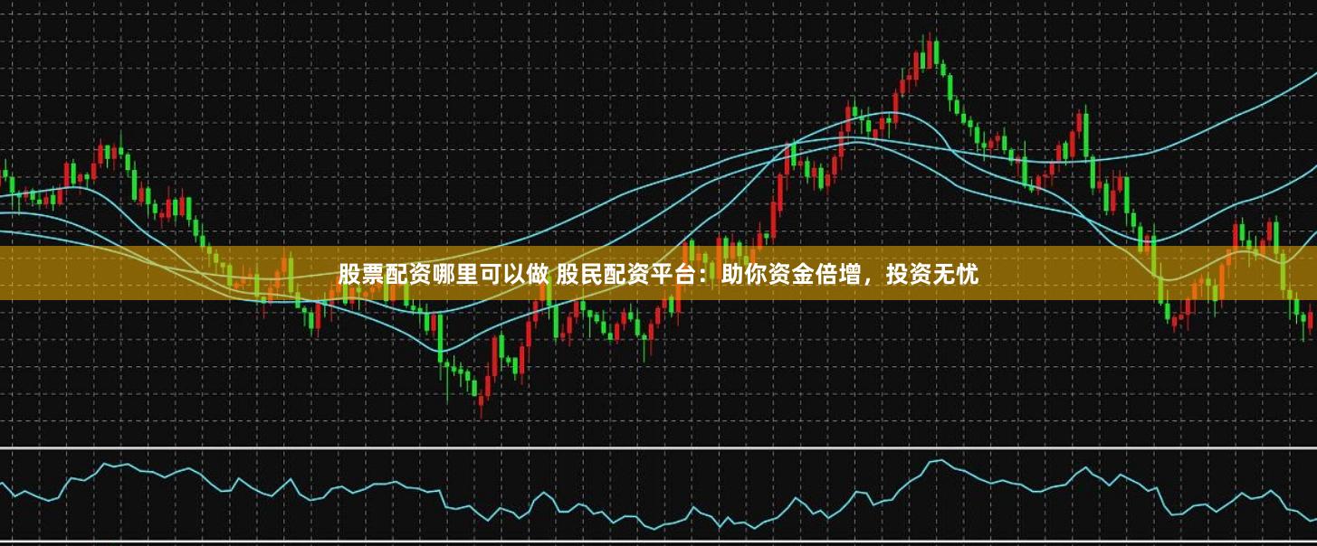 股票配资哪里可以做 股民配资平台：助你资金倍增，投资无忧