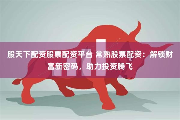 股天下配资股票配资平台 常熟股票配资：解锁财富新密码，助力投资腾飞
