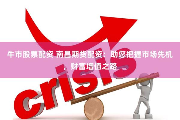 牛市股票配资 南昌期货配资：助您把握市场先机，财富增值之路