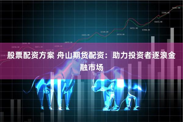 股票配资方案 舟山期货配资：助力投资者逐浪金融市场