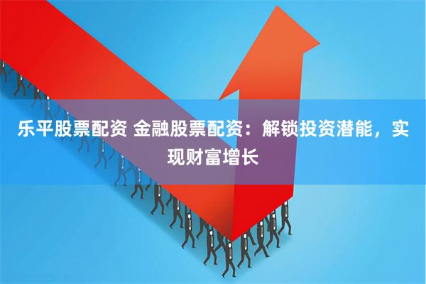 乐平股票配资 金融股票配资：解锁投资潜能，实现财富增长