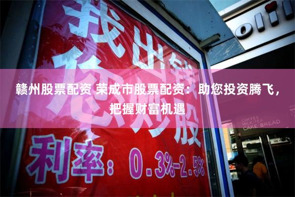 赣州股票配资 荣成市股票配资：助您投资腾飞，把握财富机遇