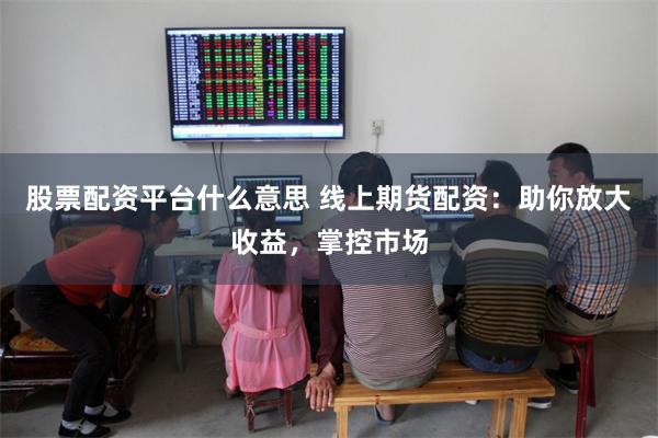 股票配资平台什么意思 线上期货配资：助你放大收益，掌控市场