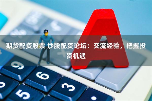 期货配资股票 炒股配资论坛：交流经验，把握投资机遇