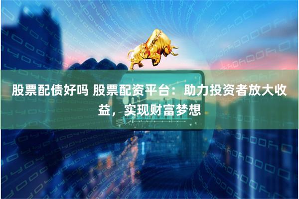 股票配债好吗 股票配资平台：助力投资者放大收益，实现财富梦想