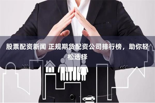 股票配资新闻 正规期货配资公司排行榜，助你轻松选择
