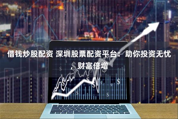 借钱炒股配资 深圳股票配资平台：助你投资无忧，财富倍增