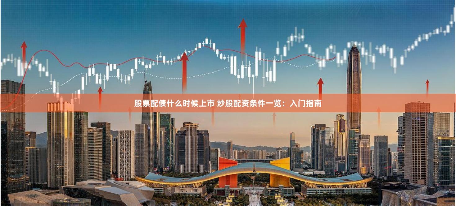 股票配债什么时候上市 炒股配资条件一览:入门指南