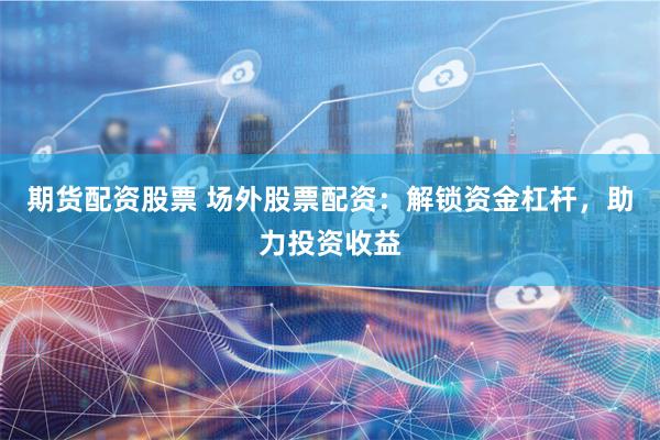 期货配资股票 场外股票配资：解锁资金杠杆，助力投资收益