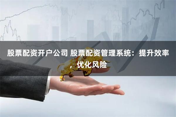 股票配资开户公司 股票配资管理系统：提升效率，优化风险