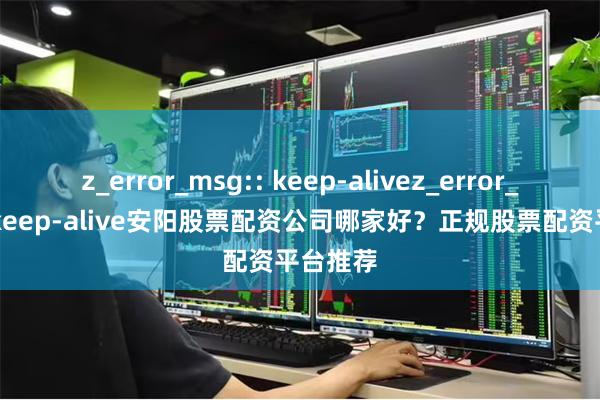 z_error_msg:: keep-alivez_error_msg:: keep-alive安阳股票配资公司哪家好？正规股票配资平台推荐