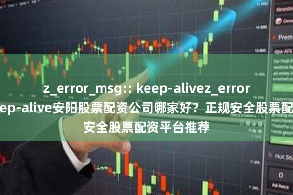z_error_msg:: keep-alivez_error_msg:: keep-alive安阳股票配资公司哪家好？正规安全股票配资平台推荐