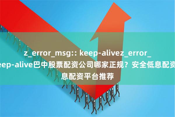 z_error_msg:: keep-alivez_error_msg:: keep-alive巴中股票配资公司哪家正规？安全低息配资平台推荐