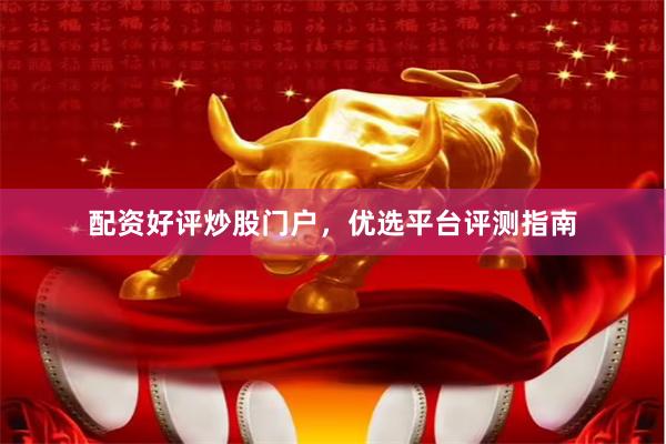 配资好评炒股门户，优选平台评测指南